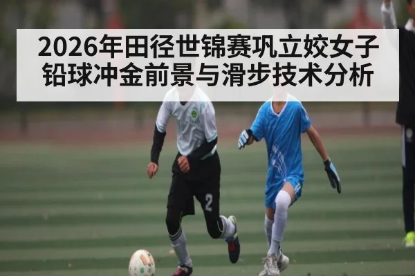 2026年田径世锦赛巩立姣女子铅球冲金前景与滑步技术分析