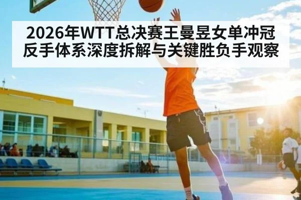 2026年WTT总决赛王曼昱女单冲冠反手体系深度拆解与关键胜负手观察